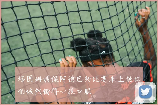 塔图姆调侃阿德巴约比赛未上场你们依然输得心服口服