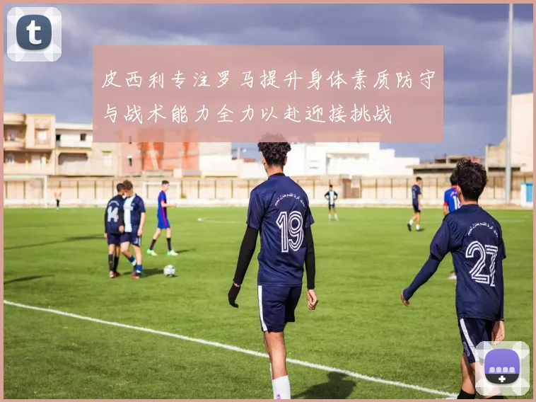 皮西利专注罗马提升身体素质防守与战术能力全力以赴迎接挑战