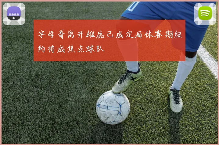 字母哥离开雄鹿已成定局休赛期纽约将成焦点球队